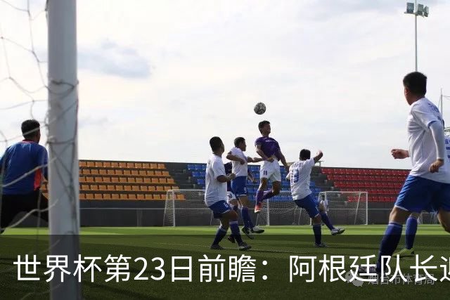 世界杯第23日前瞻：阿根廷队长迎历史之夜 卫冕冠军PK大黑马